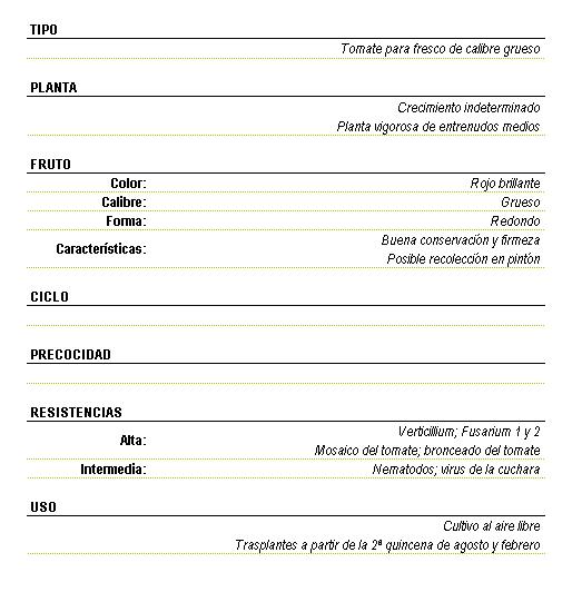 Tomate para fresco de calibre grueso, planta de crecimiento indeterminado, vigorosa de entrenudos medios. Fruto rojo brillante de calibre grueso y forma redonda, de buena conservacin y firmeza, posible recoleccin en pintn. Resistencia alta a Verticillium, Fusarium 1 y 2, mosaico del tomate, bronceado del tomate, intermedia nematodos; virus de la cuchara. Uso cultivo al aire libre, trasplantes a partir de la segunda quincena de agosto y febrero.