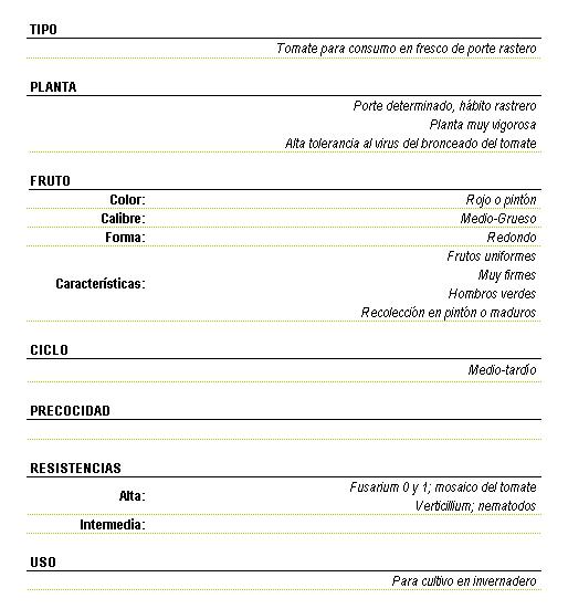 Tomate para consumo en fresco de porte rastrero. Planta muy vigorosa de porte determinado, hbito rastrero, con alta tolerancia al virus del bronceado del tomate. Fruto de color rojo o pitn calibre medio-grueso forma redonda, frutos uniformes, muy firmes, hombros verdes, recoleccin en pitn o maduros. Ciclo medio-tardo. Resistencias altas a Fusarium 0 y 1, mosaico del tomate, Verticillium nematodos, Uso para cultivo en invernadero.